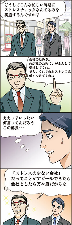 どうしてこんな忙しい時期に ストレスチェックなんてものを 実施するんですか?
会社のためさ。 わが社のために、がまんして 受検してくれ。 でも、くれぐれもストレスは 低くつけてくれよ
ええっ?いったい 何言ってんだろう この部長・・・
「ストレスの少ない会社」 だってことがアピールできたら 会社としたら万々歳だからな
