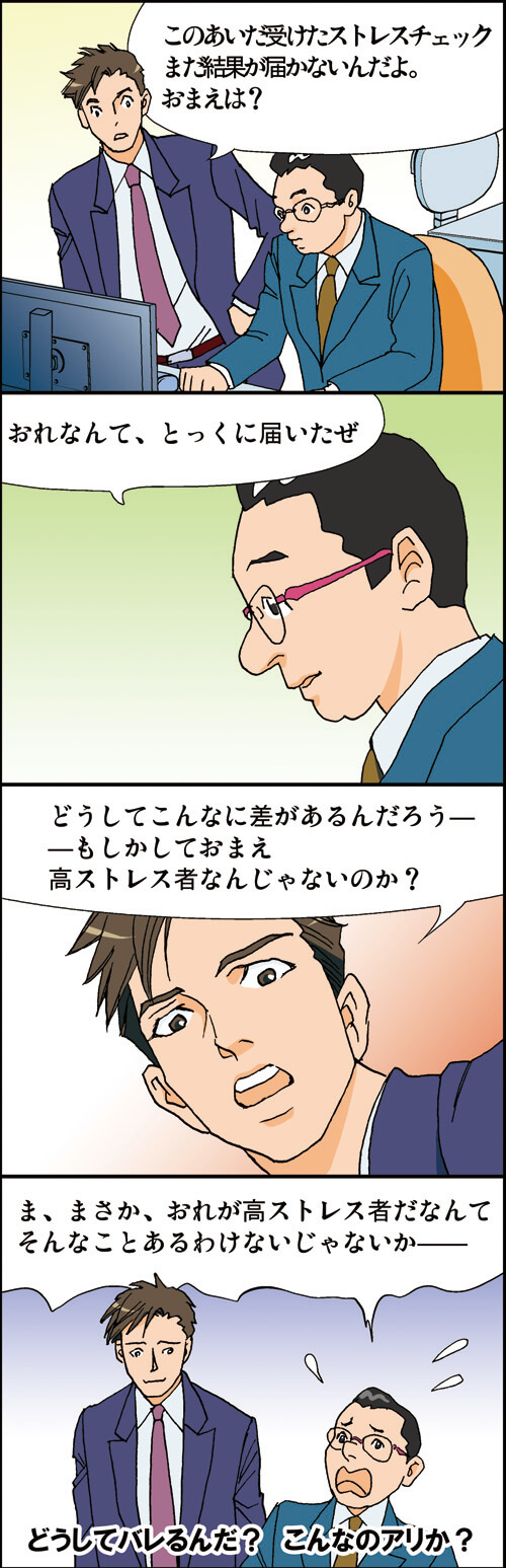 「このあいだ受けたストレスチェック また結果が届かないんだよ。 おまえは?」
「おれなんて、とっくに届いたぜ」
「どうしてこんなに差があるんだろう一
もしかしておまえ 高ストレス者なんじゃないのか?」
「ま、まさか、おれが高ストレス者だなんて そんなことあるわけないじゃないかー」
どうしてバレるんだ?こんなのアリか?
