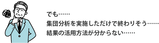 でも、集団分析を実施しただけで終わりそう…結果の活用方法がわからない…