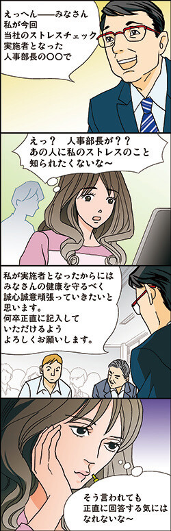 えっへん、みなさん 私が今回当社のストレスチェック実施者となった。 人事部長の○○で…
えっ? 人事部長が?? あの人に私のストレスのこと 知られたくないな～。
「私が実施者となったからには
みなさんの健康を守るべく誠心誠意頑張っていきたいと
何卒正直に記入していただけるようよろしくお願いします。
そう言われても正直に回答する気には なれないな～
